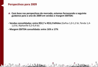 Perspectivas para 2009

   Com base nas perspectivas do mercado, estamos fornecendo o seguinte
   guidance para o ano de 2009 em vendas e margem EBITDA:

- Vendas consolidadas: entre R$2,7 e R$3,2 bilhões (Gafisa 1,0-1,2 bi; Tenda 1,4-
    1,6 bi; Alphaville 0,3-0,4 bi)
- Margem EBITDA consolidada: entre 16% e 17%




                                                                                    18
 