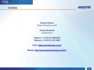 1T09
   Contatos




                             Eduardo Haiama
                         Diretor Financeiro e de RI

                            Thomas Newlands
                              Analista de RI

                     Telefone 1: +0 XX (21) 3206-6635
                     Telefone 2: +0 XX (21) 3217-6603

                    Email: ri@equatorialenergia.com.br

              Website: http://www,equatorialenergia.com.br/ri




                                                                22
 