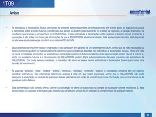 1T09
     Aviso


 •    As estimativas e declarações futuras constantes da presente apresentação têm por embasamento, em grande parte, as expectativas atuais
      e estimativas sobre eventos futuros e tendências que afetam ou podem potencialmente vir a afetar os negócios, a situação financeira, os
      resultados operacionais e prospectivos da EQUATORIAL, Estas estimativas e declarações estão sujeitas a diversos riscos, incertezas e
      suposições e são feitas com base nas informações de que a EQUATORIAL atualmente dispõe, Esta apresentação também está disponível
      no site www.equatorialenergia.com.br/ri e no sistema IPE da CVM.

 •    Essas estimativas envolvem riscos e incertezas e não consistem em garantia de um desempenho futuro, sendo que os reais resultados ou
      desenvolvimentos podem ser substancialmente diferentes das expectativas descritas nas estimativas e declarações futuras, Tendo em vista
      os riscos e incertezas envolvidos, as estimativas e declarações acerca do futuro constantes desta apresentação podem não vir a ocorrer e,
      ainda, os resultados futuros e o desempenho da EQUATORIAL podem diferir substancialmente daqueles previstos nas estimativas da
      EQUATORIAL, Por conta dessas incertezas, o investidor não deve se basear nestas estimativas e declarações futuras para tomar uma
      decisão de investimento.

 •    As palavras “acredita”, “pode”, “poderá”, “estima”, “continua”, “antecipa”, “pretende”, “espera” e expressões similares têm por objetivo
      identificar estimativas, Tais estimativas referem-se apenas à data em que foram expressas, sendo que a EQUATORIAL não pode
      assegurar a atualização ou revisão de quaisquer dessas estimativas em razão da ocorrência de nova informação, de eventos futuros ou de
      quaisquer outros fatores.

 •    Esta apresentação não constitui oferta, convite ou solicitação de oferta de subscrição ou compra de quaisquer valores mobiliários, E, esta
      apresentação ou qualquer informação aqui contida não constituem a base de um contrato ou compromisso de qualquer espécie.




                                                                                                                                                   23
 