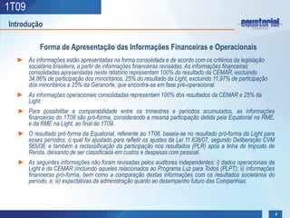 1T09
Introdução

           Forma de Apresentação das Informações Financeiras e Operacionais
  ► As informações estão apresentadas na forma consolidada e de acordo com os critérios da legislação
    societária brasileira, a partir de informações financeiras revisadas. As informações financeiras
    consolidadas apresentadas neste relatório representam 100% do resultado da CEMAR, excluindo
    34,86% de participação dos minoritários, 25% do resultado da Light, excluindo 11,97% de participação
    dos minoritários e 25% da Geranorte, que encontra-se em fase pré-operacional.
  ► As informações operacionais consolidadas representam 100% dos resultados da CEMAR e 25% da
    Light.
  ► Para possibilitar a comparabilidade entre os trimestres e períodos acumulados, as informações
    financeiras do 1T08 são pró-forma, considerando a mesma participação detida pela Equatorial na RME,
    e da RME na Light, ao final do 1T09.
  ► O resultado pró-forma da Equatorial, referente ao 1T08, baseia-se no resultado pró-forma da Light para
    esses períodos, o qual foi ajustado para refletir os ajustes da Lei 11.638/07, segundo Deliberação CVM
    565/08, e também a reclassificação da participação nos resultados (PLR) após a linha de Imposto de
    Renda, deixando de ser classificada em custos e despesas com pessoal.
  ► As seguintes informações não foram revisadas pelos auditores independentes: i) dados operacionais da
    Light e da CEMAR (incluindo aqueles relacionados ao Programa Luz para Todos (PLPT); ii) informações
    financeiras pró-forma, bem como a comparação destas informações com os resultados societários do
    período, e; iii) expectativas da administração quanto ao desempenho futuro das Companhias.




                                                                                                             4
 