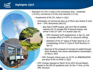 • Reduction of 2.5% in sales in the concession area - residential
(+0.2%), commercial (+0.5%) and industrial (-5.1%)
• Investments of R$ 331 million in 1Q15
• Anticipation of commercial start-up of Morro dos Ventos II wind
farm – CPFL Renováveis (Abr/15)
• Boa Vista II SHPP project, with 26.5 MW of installed
capacity and 14 average-MW of assured energy, was
winner in the 21st LEN - A-5 Auction (Apr-15)
• CPFL Paulista’s tariff readjustment, in Apr-15, with
an average effect of 4.67% on consumer billings
• Definition of the 2nd phase of Public Hearing nr. 23
(methodology of the 4th Cycle of Tariff Revision) in
Apr-15
• Approval of the proposal of increase of capital through
stock dividend; new shares distributed to shareholders
on May 6, 2015
• CPFL Energia’s shares were up 10.7% on BM&FBOVESPA
and down 8.4% on NYSE in 1Q15
• CPFL Energia released on March 30 its 2014 Annual Report,
based on the GRI G4 guidelines and, for the 1st time, on the
IIRC structure
7
Highlights 1Q15
 