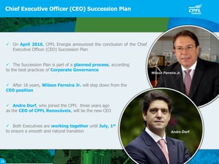  On April 2016, CPFL Energia announced the conclusion of the Chief
Executive Officer (CEO) Succession Plan
 The Succession Plan is part of a planned process, according
to the best practices of Corporate Governance
 After 18 years, Wilson Ferreira Jr. will step down from the
CEO position
 Andre Dorf, who joined the CPFL three years ago
as the CEO of CPFL Renováveis, will be the new CEO
 Both Executives are working together until July, 1st
to ensure a smooth and natural transition
Chief Executive Officer (CEO) Succession Plan
20
Wilson Ferreira Jr.
Andre Dorf
 