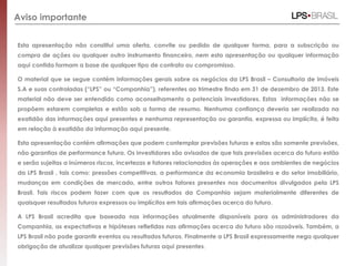 Aviso importante
Esta apresentação não constitui uma oferta, convite ou pedido de qualquer forma, para a subscrição ou
compra de ações ou qualquer outro instrumento financeiro, nem esta apresentação ou qualquer informação
aqui contida formam a base de qualquer tipo de contrato ou compromisso.
O material que se segue contém informações gerais sobre os negócios da LPS Brasil – Consultoria de imóveis
S.A e suas controladas (“LPS” ou “Companhia”), referentes ao trimestre findo em 31 de dezembro de 2013. Este
material não deve ser entendido como aconselhamento a potenciais investidores. Estas informações não se
propõem estarem completas e estão sob a forma de resumo. Nenhuma confiança deveria ser realizada na
exatidão das informações aqui presentes e nenhuma representação ou garantia, expressa ou implícita, é feita
em relação à exatidão da informação aqui presente.
Esta apresentação contém afirmações que podem contemplar previsões futuras e estas são somente previsões,
não garantias de performance futura. Os investidores são avisados de que tais previsões acerca do futuro estão
e serão sujeitas a inúmeros riscos, incertezas e fatores relacionados às operações e aos ambientes de negócios
da LPS Brasil , tais como: pressões competitivas, a performance da economia brasileira e do setor imobiliário,
mudanças em condições de mercado, entre outros fatores presentes nos documentos divulgados pela LPS
Brasil. Tais riscos podem fazer com que os resultados da Companhia sejam materialmente diferentes de
quaisquer resultados futuros expressos ou implícitos em tais afirmações acerca do futuro.
A LPS Brasil acredita que baseada nas informações atualmente disponíveis para os administradores da
Companhia, as expectativas e hipóteses refletidas nas afirmações acerca do futuro são razoáveis. Também, a
LPS Brasil não pode garantir eventos ou resultados futuros. Finalmente a LPS Brasil expressamente nega qualquer
obrigação de atualizar qualquer previsões futuras aqui presentes.
 