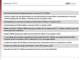 Destaques 2013
 Total de intermediações atingiram patamar recorde de R$ 19,9 bilhões
 Tivemos o melhor ano em intermediações no mercado primário da nossa história. Intermediações no mercado
primário atingiram R$ 14,9 bilhões, crescimento de 4% em relação a 2012
 Intermediações no mercado secundário recordes de R$ 4,9 bilhões, 7% superior a 2012
 Receita líquida de R$ 503,8 milhões. Aumento de 22% em relação a 2012
 EBITDA de R$ 222,4 milhões e EBITDA ajustado por efeitos não recorrentes de R$ 171,9 milhões, melhores marcas já
alcançadas pela companhia
 Margem EBITDA ajustada por efeitos não recorrentes de R 38,4%, 2,9 pp superior a 2012.
 Lucro Líquido dos Acionistas Controladores Antes do IFRS de R$ 142,1 milhões com margem líquida de 28,2%.
Aumento de 65% em relação a 2012 e melhora de 7,3 p.p. da margem líquida
 CrediPronto! originou R$ 2,0 bilhões em financiamentos. Crescimento de 34% na comparação com 2012
 Carteira da CrediPronto! atingiu R$ 4,0 bilhões. Volume 45% superior a 2012
 Reconhecemos R$ 57,7 milhões da segunda parcela do earn out da CrediPronto!.
5
 