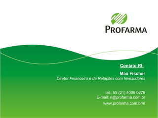 Contato RI:
                                   Max Fischer
Diretor Financeiro e de Relações com Investidores


                          tel.: 55 (21) 4009 0276
                      E-mail: ri@profarma.com.br
                         www.profarma.com.br/ri


                                                    17
 