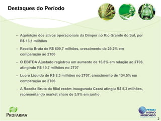 Destaques do Período



  – Aquisição dos ativos operacionais da Dimper no Rio Grande do Sul, por
    R$ 13,1 milhões

  – Receita Bruta de R$ 609,7 milhões, crescimento de 29,2% em
    comparação ao 2T06

  – O EBITDA Ajustado registrou um aumento de 16,8% em relação ao 2T06,
    atingindo R$ 19,7 milhões no 2T07

  – Lucro Líquido de R$ 8,3 milhões no 2T07, crescimento de 134,5% em
    comparação ao 2T06

  – A Receita Bruta da filial recém-inaugurada Ceará atingiu R$ 5,3 milhões,
    representando market share de 5,9% em junho




                                                                               2
 