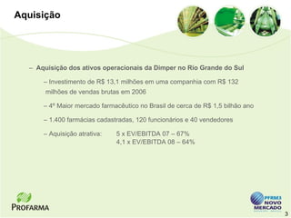 Aquisição




  – Aquisição dos ativos operacionais da Dimper no Rio Grande do Sul

      – Investimento de R$ 13,1 milhões em uma companhia com R$ 132
       milhões de vendas brutas em 2006

      – 4º Maior mercado farmacêutico no Brasil de cerca de R$ 1,5 bilhão ano

      – 1.400 farmácias cadastradas, 120 funcionários e 40 vendedores

      – Aquisição atrativa:   5 x EV/EBITDA 07 – 67%
                              4,1 x EV/EBITDA 08 – 64%




                                                                                3
 