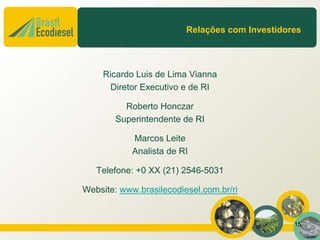 Relações com Investidores




     Ricardo Luis de Lima Vianna
       Diretor Executivo e de RI

          Roberto Honczar
        Superintendente de RI

            Marcos Leite
            Analista de RI

   Telefone: +0 XX (21) 2546-5031

Website: www.brasilecodiesel.com.br/ri


                                                15
 