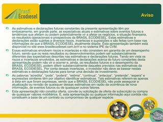 Aviso

As estimativas e declarações futuras constantes da presente apresentação têm por
embasamento, em grande parte, as expectativas atuais e estimativas sobre eventos futuros e
tendências que afetam ou podem potencialmente vir a afetar os negócios, a situação financeira,
os resultados operacionais e prospectivos da BRASIL ECODIESEL. Estas estimativas e
declarações estão sujeitas a diversos riscos, incertezas e suposições e são feitas com base nas
informações de que a BRASIL ECODIESEL atualmente dispõe. Esta apresentação também está
disponível no site www.brasilecodiesel.com.br/ri e no sistema IPE da CVM.
Essas estimativas envolvem riscos e incertezas e não consistem em garantia de um desempenho
futuro, sendo que os reais resultados ou desenvolvimentos podem ser substancialmente
diferentes das expectativas descritas nas estimativas e declarações futuras. Tendo em vista os
riscos e incertezas envolvidos, as estimativas e declarações acerca do futuro constantes desta
apresentação podem não vir a ocorrer e, ainda, os resultados futuros e o desempenho da
BRASIL ECODIESEL podem diferir substancialmente daqueles previstos nas estimativas da
BRASIL ECODIESEL. Por conta dessas incertezas, o investidor não deve se basear nestas
estimativas e declarações futuras para tomar uma decisão de investimento.
As palavras “acredita”, “pode”, “poderá”, “estima”, “continua”, “antecipa”, “pretende”, “espera” e
expressões similares têm por objetivo identificar estimativas. Tais estimativas referem-se apenas
à data em que foram expressas, sendo que a BRASIL ECODIESEL não pode assegurar a
atualização ou revisão de quaisquer dessas estimativas em razão da ocorrência de nova
informação, de eventos futuros ou de quaisquer outros fatores.
Esta apresentação não constitui oferta, convite ou solicitação de oferta de subscrição ou compra
de quaisquer valores mobiliários. E, esta apresentação ou qualquer informação aqui contida não
constituem a base de um contrato ou compromisso de qualquer espécie.




                                                                                                     16
 