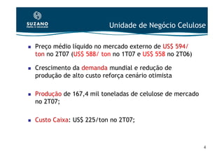 Unidade de Negócio Celulose

Preço médio líquido no mercado externo de US$ 594/
ton no 2T07 (US$ 588/ ton no 1T07 e US$ 558 no 2T06)

Crescimento da demanda mundial e redução de
produção de alto custo reforça cenário otimista

Produção de 167,4 mil toneladas de celulose de mercado
no 2T07;

Custo Caixa: US$ 225/ton no 2T07;



                                                         4
 