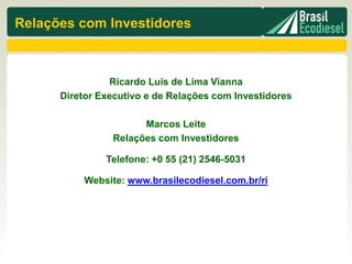 Relações com Investidores



                Ricardo Luis de Lima Vianna
      Diretor Executivo e de Relações com Investidores

                      Marcos Leite
                Relações com Investidores

               Telefone: +0 55 (21) 2546-5031

           Website: www.brasilecodiesel.com.br/ri
 