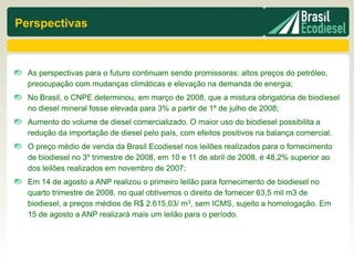 Perspectivas



  As perspectivas para o futuro continuam sendo promissoras: altos preços do petróleo,
  preocupação com mudanças climáticas e elevação na demanda de energia;
  No Brasil, o CNPE determinou, em março de 2008, que a mistura obrigatória de biodiesel
  no diesel mineral fosse elevada para 3% a partir de 1º de julho de 2008;
  Aumento do volume de diesel comercializado. O maior uso do biodiesel possibilita a
  redução da importação de diesel pelo país, com efeitos positivos na balança comercial.
  O preço médio de venda da Brasil Ecodiesel nos leilões realizados para o fornecimento
  de biodiesel no 3º trimestre de 2008, em 10 e 11 de abril de 2008, é 48,2% superior ao
  dos leilões realizados em novembro de 2007;
  Em 14 de agosto a ANP realizou o primeiro leilão para fornecimento de biodiesel no
  quarto trimestre de 2008, no qual obtivemos o direito de fornecer 63,5 mil m3 de
  biodiesel, a preços médios de R$ 2.615,03/ m3, sem ICMS, sujeito a homologação. Em
  15 de agosto a ANP realizará mais um leilão para o período.
 
