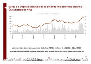 Gafisa é a Empresa Mais Líquida do Setor de Real Estate no Brasil e a 
Única Listada na NYSE
Única Listada na NYSE
                                       Volume Diário (R$ MM)   Preço (GFSA3 ‐ R$)

210                                                                                            25

180
                                                                                               20
150

120                                                                                            15

90                                                                                             10
60
                                                                                               5
30

 0                                                                                             0




      Volume médio diário de negociação da Gafisa: R$78,5 milhões (1 Jul 2008 a 31 Jul 2009)
 Volume médio diário de negociação nos últimos 90 dias foi de 2,4% das ações em circulação

                                                                                               18
 