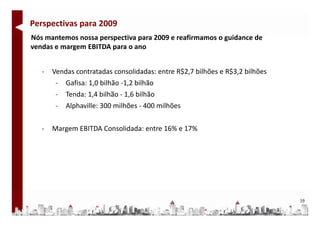 Perspectivas para 2009
Nós mantemos nossa perspectiva para 2009 e reafirmamos o guidance de 
Nó      t                 ti        2009      fi           id     d
vendas e margem EBITDA para o ano


   ‐   Vendas contratadas consolidadas: entre R$2,7 bilhões e R$3,2 bilhões
        ‐   Gafisa: 1,0 bilhão ‐1,2 bilhão 
        ‐   Tenda: 1,4 bilhão ‐ 1,6 bilhão 
        ‐   Alphaville: 300 milhões ‐ 400 milhões


   ‐   Margem EBITDA Consolidada: entre 16% e 17%




                                                                              19
 
