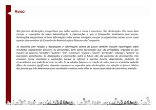Aviso



Nós fazemos declarações prospectivas que estão sujeitas a riscos e incertezas. Tais declarações têm como base
crenças e suposições de nossa Administração e informações a que a Companhia atualmente tem acesso.
Declarações prospectivas incluem informações sobre nossas intenções, crenças ou expectativas atuais, assim como
aquelas dos membros do Conselho de Administração e Diretores da Companhia.

As ressalvas com relação a declarações e informações acerca do futuro também incluem informações sobre
resultados operacionais possíveis ou presumidos, bem como declarações que são precedidas, seguidas ou que
incluem as palavras “acredita”, "poderá", "irá", "continua", "espera", "prevê", "pretende", "planeja", "estima" ou
expressões semelhantes. As declarações e informações sobre o futuro não são garantias de desempenho. Elas
envolvem riscos, incertezas e suposições porque se referem a eventos futuros, dependendo, portanto, de
circunstâncias que poderão ocorrer ou não. Os resultados futuros e a criação de valor para os acionistas poderão
diferir de maneira significativa daqueles expressos ou sugeridos pelas declarações com relação ao futuro. Muitos
dos fatores que irão d
d f                  determinar estes resultados e valores estão além d nossa capacidade d controle ou previsão
                                          l d        l            lé da             d d de         l




                                                                                                                     20
 