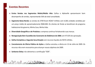 Eventos Recentes

  Fortes Vendas nos Segmentos Médio/Médio Alto: Gafisa e Alphaville apresentaram bom
  desempenho de vendas, representando 56% do total consolidado.

  Segmento Baixa Renda: as vendas do 2T09 foram R$367 milhões com 4,366 unidades vendidas por
  um preço médio de aproximadamente R$84.000. Os clientes da Tenda se beneficiam do programa
  habitacional do governo, Minha Casa, Minha Vida.

  Diversidade Geográfica e de Produtos: a empresa continua fortalecendo suas marcas.

  Renegociação Bem Sucedida dos Covenants da Debênture de 2006 com 97.65% de aprovação.

  Gafisa Completou a Segunda Securitização com recursos líquidos de R$70 milhões.

  Cancelamento da Oferta Pública de Ações: a Gafisa cancelou a oferta em 13 de Julho de 2009. Os
  recursos não eram necessários para alcançar nossos objetivos de 2009.

  Sarbanes‐Oxley: nós obtivemos a certificação “SOX”.



                                                                                                   4
 