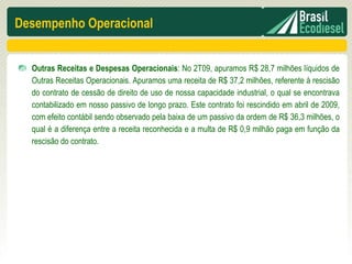 Desempenho Operacional


  Outras Receitas e Despesas Operacionais: No 2T09, apuramos R$ 28,7 milhões líquidos de
  Outras Receitas Operacionais. Apuramos uma receita de R$ 37,2 milhões, referente à rescisão
  do contrato de cessão de direito de uso de nossa capacidade industrial, o qual se encontrava
  contabilizado em nosso passivo de longo prazo. Este contrato foi rescindido em abril de 2009,
  com efeito contábil sendo observado pela baixa de um passivo da ordem de R$ 36,3 milhões, o
  qual é a diferença entre a receita reconhecida e a multa de R$ 0,9 milhão paga em função da
  rescisão do contrato.
 