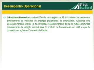 Desempenho Operacional


 O Resultado Financeiro Líquido no 2T09 foi uma despesa de R$ 11,5 milhões, em decorrência
 principalmente da incidência de encargos provenientes de empréstimos. Apuramos uma
 Despesa Financeira total de R$ 15,4 milhões e Receita Financeira de R$ 3,9 milhões em função
 principalmente da variação cambial ativa do contrato de financiamento em US$, o qual foi
 convertido em ações no 1º Aumento de Capital.
 