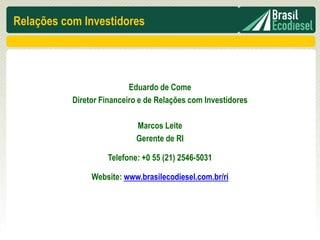 Relações com Investidores




                           Eduardo de Come
           Diretor Financeiro e de Relações com Investidores

                            Marcos Leite
                            Gerente de RI

                    Telefone: +0 55 (21) 2546-5031

                Website: www.brasilecodiesel.com.br/ri
 
