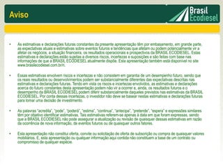 Aviso


•   As estimativas e declarações futuras constantes da presente apresentação têm por embasamento, em grande parte,
    as expectativas atuais e estimativas sobre eventos futuros e tendências que afetam ou podem potencialmente vir a
    afetar os negócios, a situação financeira, os resultados operacionais e prospectivos da BRASIL ECODIESEL. Estas
    estimativas e declarações estão sujeitas a diversos riscos, incertezas e suposições e são feitas com base nas
    informações de que a BRASIL ECODIESEL atualmente dispõe. Esta apresentação também está disponível no site
    www.brasilecodiesel.com.br/ri.

•   Essas estimativas envolvem riscos e incertezas e não consistem em garantia de um desempenho futuro, sendo que
    os reais resultados ou desenvolvimentos podem ser substancialmente diferentes das expectativas descritas nas
    estimativas e declarações futuras. Tendo em vista os riscos e incertezas envolvidos, as estimativas e declarações
    acerca do futuro constantes desta apresentação podem não vir a ocorrer e, ainda, os resultados futuros e o
    desempenho da BRASIL ECODIESEL podem diferir substancialmente daqueles previstos nas estimativas da BRASIL
    ECODIESEL. Por conta dessas incertezas, o investidor não deve se basear nestas estimativas e declarações futuras
    para tomar uma decisão de investimento.

•   As palavras “acredita”, “pode”, “poderá”, “estima”, “continua”, “antecipa”, “pretende”, “espera” e expressões similares
    têm por objetivo identificar estimativas. Tais estimativas referem-se apenas à data em que foram expressas, sendo
    que a BRASIL ECODIESEL não pode assegurar a atualização ou revisão de quaisquer dessas estimativas em razão
    da ocorrência de nova informação, de eventos futuros ou de quaisquer outros fatores.

•   Esta apresentação não constitui oferta, convite ou solicitação de oferta de subscrição ou compra de quaisquer valores
    mobiliários. E, esta apresentação ou qualquer informação aqui contida não constituem a base de um contrato ou
    compromisso de qualquer espécie.
 