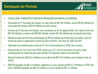 Destaques do Período

•   CONCLUÍDA A REESTRUTURAÇÃO FINANCEIRA DA BRASIL ECODIESEL.
•   Conclusão do 1º Aumento de Capital, no valor total de R$ 104 milhões, sendo R$ 59 milhões de
    conversão de dívidas e R$ 45 milhões de fresh money.
•   Anúncio da 2º Aumento de Capital, com conclusão em 07 de agosto 2009, com valor mínimo de
    R$ 118 milhões e máximo de R$ 408 milhões, sendo R$ 106 milhões de conversão de dívida.
•   Reestruturação da forma de amortização de R$ 78 milhões da dívida não convertida, com 48
    meses de prazo e pagamento a partir de julho de 2010, com taxa de 120% do CDI.
•   Obtenção de contratos para venda de 57 mil m3 de biodiesel no 3T09, em 4 usinas.
•   Faturamento de 19,3 mil m3 no 2T09, sendo que 12,7 mil m3 ocorreram em junho, após
    recomposição do capital de giro que permitiu à Companhia operar normalmente.
•   Receita Líquida de R$ 52,2 milhões e Lucro Bruto de R$ 13,9 milhões, com margem bruta de
    26,6%.
•   EBITDA Ajustado de R$ 1,9 milhões negativos e Lucro Líquido de R$ 21,7 milhões no 2T09. Em
    junho, EBITDA Ajustado de R$ 2,4 milhões e Lucro Líquido de R$ 1,4 milhões.
 