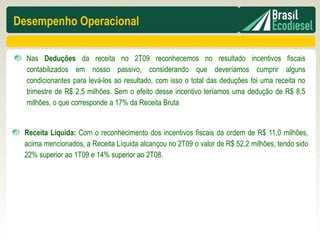 Desempenho Operacional

  Nas Deduções da receita no 2T09 reconhecemos no resultado incentivos fiscais
  contabilizados em nosso passivo, considerando que deveríamos cumprir alguns
  condicionantes para levá-los ao resultado, com isso o total das deduções foi uma receita no
  trimestre de R$ 2,5 milhões. Sem o efeito desse incentivo teríamos uma dedução de R$ 8,5
  milhões, o que corresponde a 17% da Receita Bruta


 Receita Líquida: Com o reconhecimento dos incentivos fiscais da ordem de R$ 11,0 milhões,
 acima mencionados, a Receita Líquida alcançou no 2T09 o valor de R$ 52,2 milhões, tendo sido
 22% superior ao 1T09 e 14% superior ao 2T08.
 