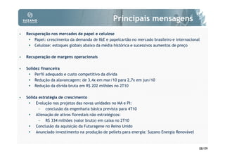 Principais mensagens
•   Recuperação nos mercados de papel e celulose
        Papel: crescimento da demanda de I&E e papelcartão no mercado brasileiro e internacional
        Celulose: estoques globais abaixo da média histórica e sucessivos aumentos de preço

•   Recuperação de margens operacionais

•   Solidez financeira
         Perfil adequado e custo competitivo da dívida
         Redução da alavancagem: de 3,4x em mar/10 para 2,7x em jun/10
         Redução da dívida bruta em R$ 202 milhões no 2T10

•   Sólida estratégia de crescimento
         Evolução nos projetos das novas unidades no MA e PI:
           − conclusão da engenharia básica prevista para 4T10
         Alienação de ativos florestais não estratégicos:
           − R$ 334 milhões (valor bruto) em caixa no 2T10
         Conclusão da aquisição da Futuragene no Reino Unido
         Anunciado investimento na produção de pellets para energia: Suzano Energia Renovável



                                                                                                08/09
 