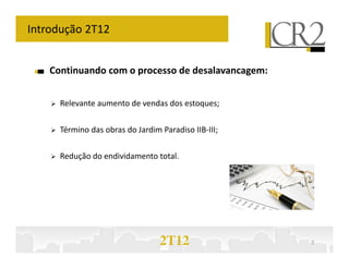 Introdução 2T12


    Continuando com o processo de desalavancagem:


      Relevante aumento de vendas dos estoques;

      Término das obras do Jardim Paradiso IIB-III;

      Redução do endividamento total.




                                  2T12                2
 