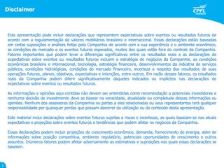 Disclaimer
2
Esta apresentação pode incluir declarações que representem expectativas sobre eventos ou resultados futuros de
acordo com a regulamentação de valores mobiliários brasileira e internacional. Essas declarações estão baseadas
em certas suposições e análises feitas pela Companhia de acordo com a sua experiência e o ambiente econômico,
as condições de mercado e os eventos futuros esperados, muitos dos quais estão fora do controle da Companhia.
Fatores importantes que podem levar a diferenças significativas entre os resultados reais e as declarações de
expectativas sobre eventos ou resultados futuros incluem a estratégia de negócios da Companhia, as condições
econômicas brasileira e internacional, tecnologia, estratégia financeira, desenvolvimentos da indústria de serviços
públicos, condições hidrológicas, condições do mercado financeiro, incerteza a respeito dos resultados de suas
operações futuras, planos, objetivos, expectativas e intenções, entre outros. Em razão desses fatores, os resultados
reais da Companhia podem diferir significativamente daqueles indicados ou implícitos nas declarações de
expectativas sobre eventos ou resultados futuros.
As informações e opiniões aqui contidas não devem ser entendidas como recomendação a potenciais investidores e
nenhuma decisão de investimento deve se basear na veracidade, atualidade ou completude dessas informações ou
opiniões. Nenhum dos assessores da Companhia ou partes a eles relacionadas ou seus representantes terá qualquer
responsabilidade por quaisquer perdas que possam decorrer da utilização ou do conteúdo desta apresentação.
Este material inclui declarações sobre eventos futuros sujeitas a riscos e incertezas, as quais baseiam-se nas atuais
expectativas e projeções sobre eventos futuros e tendências que podem afetar os negócios da Companhia.
Essas declarações podem incluir projeções de crescimento econômico, demanda, fornecimento de energia, além de
informações sobre posição competitiva, ambiente regulatório, potenciais oportunidades de crescimento e outros
assuntos. Inúmeros fatores podem afetar adversamente as estimativas e suposições nas quais essas declarações se
baseiam.
 