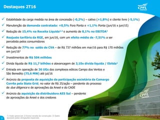 Destaques 2T16
3
1) Visão gerencial; 2) Exclui receita de construção; 3) Saldo
ajustado pelas obrigações especiais.
 Estabilidade da carga medida na área de concessão (-0,2%) – cativo (+1,8%) e cliente livre (-5,1%)
 Manutenção da demanda contratada: +0,5% Fora Ponta e +1,1% Ponta (jun/16 x jun/15)
 Redução de 15,4% na Receita Líquida1,2 e aumento de 8,1% no EBITDA1
 Reajuste tarifário da RGE, em jun/16, com um efeito médio de -7,51% a ser
percebido pelos consumidores
 Redução de 77% no saldo de CVA – de R$ 737 milhões em mar/16 para R$ 170 milhões
em jun/163
 Investimentos de R$ 504 milhões
 Dívida líquida de R$ 11,7 bilhões e alavancagem de 3,10x dívida líquida / Ebitda1
 Entrada em operação de 36 UGs dos complexos eólicos Campo dos Ventos e
São Benedito (75,6 MW) até jul/16
 Anúncio da proposta de aquisição da participação societária da Camargo
Corrêa pela State Grid, no valor de R$ 25/ação – pendente do processo
de due diligence e de aprovações da Aneel e do CADE
 Anúncio da aquisição da distribuidora AES Sul – pendente
de aprovações da Aneel e dos credores
 
