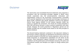 20
Disclaimer
The stand-alone and consolidated financial statements were prepared in
accordance with the accounting principles adopted in Brazil, which
include corporation law, the pronouncements, instructions and
interpretations issued by the Accounting Pronouncements Committee
(CPC) and the regulations of the Securities and Exchange Commission of
Brazil (CVM), combined with specific legislation issued by the National
Electric Power Agency (ANEEL). As the industry regulator, ANEEL has
powers to regulate the concessions. The results are usually presented in
both IFRS and former formats in order to permit comparisons with other
periods. However, the results presented in “Regulatory” format are not
audited. ALUPAR uses the audited results based on the IFRS principles to
declare dividends.
The forward-looking statements contained in this document relating to
the business outlook, projections of operational and financial results and
the growth prospects of ALUPAR are merely projections, and as such are
based exclusively on management’s expectations for the future of the
business. These expectations depend materially on changes in market
conditions and the performance of the Brazilian economy, the sector and
international markets and therefore are subject to change without prior
notice.
 