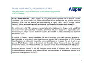 4
Notice to the Market, September 03rd 2015
ALUPAR INVESTIMENTO S.A. (the “Company”), a publicly-held company registered with the Brazilian Securities
Commission (CVM) under number 2149-0, notifies its shareholders and the general market, that its affiliate, Transnorte
Energia S.A. (“TNE”) has filed yesterday, with Agência Nacional de Energia Elétrica – ANEEL (Brazilian Electricity
Regulatory Agency), a request for amicable termination of the Concession Agreement 003/2012 – ANEEL.
It is worth mentioning that TNE is a company organized by the partnership between the Company (which holds 51% of
shares) and Centrais Elétricas do Norte do Brasil S.A. (which holds 49% of the shares) for the implementation of the
Transmission Line Lechuga – Equador 500 kV and Equador – Boa Vista 500 kV and Substations Equador 500 kV and
Boa Vista 500/230 kV.
According to the Company´s previous releases and after several negotiations, including with government departments, it
was not possible, up to this date, to obtain the environmental license of the Transmission Line, as FUNAI (Brazilian
Indian Foundation) did not definitely reply on the environmental feasibility of the project. This lack of reply, in turn,
prevents IBAMA (Brazilian Institute of Environment and Renewable Natural Resources) to issue the respective
environmental licenses, even if the assessment of such department indicates the environmental feasibility of the project.
Without any resolution submitted to TNE after three years, Alupar decides, on the best of terms, to discuss on the
Concession Agreement termination. Alupar asserts it will keep its shareholders and the general market up-to-date as the
development of the negotiations with ANEEL.
TNE | Request for Amicable Termination of the Concession Agreement
003/2012 – ANEEL
 