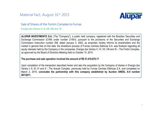 5
Material Fact, August 31st 2015
SaleSaleSaleSale ofofofof SharesSharesSharesShares ofofofof thethethethe FortimFortimFortimFortim ComplexComplexComplexComplex totototo FurnasFurnasFurnasFurnas
Energia dos Ventos V, VI, VII, VIII and IX
ALUPAR INVESTMENTO S.A. (The "Company"), a public held company, registered with the Brazilian Securities and
Exchange Commission (CVM) under number 2149-0, pursuant to the provisions of the Securities and Exchange
Commission Instruction number 358, dated January 3, 2002, as amended, hereby informs its shareholders and the
market in general that on this date, the divestiture process of Furnas Centrais Elétricas S.A. was finalized regarding all
equity interests held by the Company in the companies: Energia dos Ventos V; VI; VII; VIII and XI – The Fortim Complex,
as approved by the Board of Directors Meeting held on October 10, 2014.
The purchase and sale operation involved the amount of R$ 51,410,676.17
Upon completion of the transaction described herein and also the acquisition by the Company of shares in Energia dos
Ventos I; II; III; IV and X - The Aracati Complex, previously held by Furnas Centrais Elétricas S.A. and completed on
March 2, 2015, concludes the partnership with this company established by Auction ANEEL A-5 number
007/2011.
 