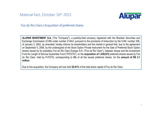 6
Material Fact, October 16th 2015
Foz do Rio Claro |Foz do Rio Claro |Foz do Rio Claro |Foz do Rio Claro | AcquisitionAcquisitionAcquisitionAcquisition ofofofof preferredpreferredpreferredpreferred sharessharessharesshares
ALUPAR INVESTMENT S.A. (The "Company"), a publicly-held company registered with the Brazilian Securities and
Exchange Commission (CVM) under number 2149-0, pursuant to the provisions of Instruction by the CVM, number 358,
of January 3, 2002, as amended, hereby informs its shareholders and the market in general that, due to the agreement
on September 5, 2008, by the undersigned of the Stock Option Private Instrument for the Sale of Preferred Stock Option
shares issued by its subsidiary Foz do Rio Claro Energia S.A. ("Foz do Rio Claro"), between Alupar and the Investment
Fund for Length of Service Guarantee Fund ("FIFGTS"), on the acquisition of 1,639,672 preferred shares issued by Foz
do Rio Claro, held by FI-FGTS, corresponding to 4% of all the issued preferred shares, for the amount of R$ 3.1
million.
Due to this acquisition, the Company will now hold 52.01% of the total share capital of Foz do Rio Claro.
 