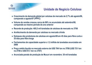 Unidade de Negócio Celulose
♦ Crescimento da demanda global por celulose de mercado de 2,7% até agosto/08,
  comparado a agosto/07 (PPPC)
♦ Volume de vendas cresceu cerca de 96% no acumulado até setembro/08,
  comparado ao mesmo período do ano anterior
♦ Recorde de produção: 405,5 mil toneladas de celulose de mercado no 3T08
♦ Arrefecimento da demanda por celulose no mercado chinês
♦ Estoques dos produtores de celulose em agosto/08 em 45 dias para fibra curta e
  35 dias para fibra longa
♦ Fechamentos de capacidade superior a 1,5 milhão de toneladas anunciados em
  2008
♦ Preço médio líquido no mercado externo de US$ 704/ ton no 3T08 (US$ 721/ ton
  no 2T08 e US$ 613 / ton no 3T07)
♦ Anunciada parada de produção de Mucuri em novembro: 30 mil toneladas

                                                                                   3
 