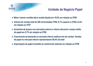 Unidade de Negócio Papel

♦ Maior volume vendido eleva receita líquida em 10,9% em relação ao 2T08
♦ Volume de vendas total de 306 mil toneladas 3T08, 8,1% superior a 2T08 e 6,3%
  em relação ao 3T07
♦ Aumentos de preços nos mercados externo e interno elevaram o preço médio
  do papel em 2,7% em relação ao 2T08
♦ Crescimento da demanda no mercado interno melhora mix de vendas. Vendas
  de papel no mercado interno representaram 59,4% do total
♦ Importações de papel revestido se mantiveram estáveis em relação ao 2T08




                                                                                  5
 