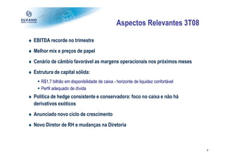 Aspectos Relevantes 3T08

♦ EBITDA recorde no trimestre
♦ Melhor mix e preços de papel
♦ Cenário de câmbio favorável as margens operacionais nos próximos meses
♦ Estrutura de capital sólida:
      R$1,7 bilhão em disponibilidade de caixa - horizonte de liquidez confortável
      Perfil adequado de dívida
♦ Política de hedge consistente e conservadora: foco no caixa e não há
  derivativos exóticos
♦ Anunciado novo ciclo de crescimento
♦ Novo Diretor de RH e mudanças na Diretoria



                                                                                     9
 
