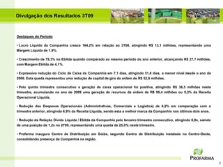 Divulgação dos Resultados 3T09



Destaques do Período

• Lucro Líquido da Companhia cresce 164,2% em relação ao 3T08, atingindo R$ 13,1 milhões, representando uma
Margem Líquida de 1,9%.

• Crescimento de 79,3% no Ebitda quando comparado ao mesmo período do ano anterior, alcançando R$ 27,7 milhões,
com Margem Ebitda de 4,1%.

• Expressiva redução do Ciclo de Caixa da Companhia em 7,1 dias, atingindo 51,6 dias, o menor nível desde o ano de
2006. Esta queda representou uma redução de capital de giro da ordem de R$ 52,9 milhões.

• Pelo quinto trimestre consecutivo a geração de caixa operacional foi positiva, atingindo R$ 36,5 milhões neste
trimestre, acumulando no ano de 2009 uma geração de recursos da ordem de R$ 99,4 milhões ou 5,3% da Receita
Operacional Líquida.

• Redução das Despesas Operacionais (Administrativas, Comerciais e Logística) de 4,2% em comparação com o
trimestre anterior, atingindo 6,9% da Receita Líquida, sendo esta a melhor marca da Companhia nos últimos dois anos.

• Redução da Relação Dívida Líquida / Ebitda da Companhia pelo terceiro trimestre consecutivo, atingindo 0,9x, saindo
de uma posição de 1,2x no 2T09, representando uma queda de 25,0% neste trimestre.

• Profarma inaugura Centro de Distribuição em Goiás, segundo Centro de Distribuição instalado no Centro-Oeste,
consolidando presença da Companhia na região.




                                                                                                                        2
 
