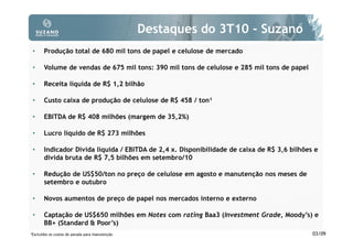 Destaques do 3T10 - Suzano
 •     Produção total de 680 mil tons de papel e celulose de mercado

 •     Volume de vendas de 675 mil tons: 390 mil tons de celulose e 285 mil tons de papel

 •     Receita líquida de R$ 1,2 bilhão

 •     Custo caixa de produção de celulose de R$ 458 / ton¹

 •     EBITDA de R$ 408 milhões (margem de 35,2%)

 •     Lucro líquido de R$ 273 milhões

 •     Indicador Dívida líquida / EBITDA de 2,4 x. Disponibilidade de caixa de R$ 3,6 bilhões e
       dívida bruta de R$ 7,5 bilhões em setembro/10

 •     Redução de US$50/ton no preço de celulose em agosto e manutenção nos meses de
       setembro e outubro

 •     Novos aumentos de preço de papel nos mercados interno e externo

 •     Captação de US$650 milhões em Notes com rating Baa3 (Investment Grade, Moody’s) e
       BB+ (Standard & Poor’s)
1Excluídos   os custos de parada para manutenção                                             03/09
 