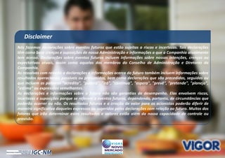 22
Nós fazemos declarações sobre eventos futuros que estão sujeitas a riscos e incertezas. Tais declarações
têm como base crenças e suposições de nossa Administração e informações a que a Companhia atualmente
tem acesso. Declarações sobre eventos futuros incluem informações sobre nossas intenções, crenças ou
expectativas atuais, assim como aquelas dos membros do Conselho de Administração e Diretores da
Companhia.
As ressalvas com relação a declarações e informações acerca do futuro também incluem informações sobre
resultados operacionais possíveis ou presumidos, bem como declarações que são precedidas, seguidas ou
que incluem as palavras "acredita", "poderá", "irá", "continua", "espera", "prevê", "pretende", "planeja",
"estima" ou expressões semelhantes.
As declarações e informações sobre o futuro não são garantias de desempenho. Elas envolvem riscos,
incertezas e suposições porque se referem a eventos futuros, dependendo, portanto, de circunstâncias que
poderão ocorrer ou não. Os resultados futuros e a criação de valor para os acionistas poderão diferir de
maneira significativa daqueles expressos ou sugeridos pelas declarações com relação ao futuro. Muitos dos
fatores que irão determinar estes resultados e valores estão além da nossa capacidade de controle ou
previsão.
Disclaimer
 