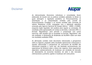 20
Disclaimer
As demonstrações financeiras individuais e consolidadas foram
elaboradas de acordo com as práticas contábeis adotadas no Brasil, as
quais abrangem a legislação societária, os Pronunciamentos, as
Orientações e as Interpretações emitidas pelo Comitê de
Pronunciamentos Contábeis e as normas emitidas pela Comissão de
Valores Mobiliários (CVM), conjugadas com a legislação específica
emanada pela Agencia Nacional de Energia Elétrica - ANEEL. A ANEEL,
enquanto órgão regulador, tem poderes para regular as concessões. Os
resultados serão apresentados em ambos os formatos, o formato IFRS e o
formato “Regulatórios”, para permitir a comparação com outros
exercícios. Vale ressaltar que os resultados no formato “Regulatório” não
são auditados. A declaração de dividendos da ALUPAR é feita com base
nos resultados auditados (IFRS).
As afirmações contidas neste documento relacionadas a perspectivas
sobre os negócios, projeções sobre resultados operacionais e financeiros e
aquelas relacionadas a perspectivas de crescimento da ALUPAR são
meramente projeções e, como tais, são baseadas exclusivamente nas
expectativas da diretoria sobre o futuro dos negócios. Essas expectativas
dependem, substancialmente, de mudanças nas condições de mercado,
do desempenho da economia brasileira, do setor e dos mercados
internacionais e, portanto, sujeitas à mudanças sem aviso prévio.
 