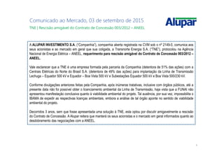 4
Comunicado ao Mercado, 03 de setembro de 2015
A ALUPAR INVESTIMENTO S.A. (“Companhia”), companhia aberta registrada na CVM sob o nº 2149-0, comunica aos
seus acionistas e ao mercado em geral que sua coligada, a Transnorte Energia S.A. (“TNE”), protocolou na Agência
Nacional de Energia Elétrica – ANEEL, requerimento para rescisão amigável do Contrato de Concessão 003/2012 –
ANEEL.
Vale esclarecer que a TNE é uma empresa formada pela parceria da Companhia (detentora de 51% das ações) com a
Centrais Elétricas do Norte do Brasil S.A. (detentora de 49% das ações) para implantação da Linha de Transmissão
Lechuga – Equador 500 kV e Equador – Boa Vista 500 kV e Subestações Equador 500 kV e Boa Vista 500/230 kV.
Conforme divulgações anteriores feitas pela Companhia, após inúmeras tratativas, inclusive com órgãos públicos, até a
presente data não foi possível obter o licenciamento ambiental da Linha de Transmissão, haja vista que a FUNAI não
apresentou manifestação conclusiva quanto à viabilidade ambiental do projeto. Tal ausência, por sua vez, impossibilita o
IBAMA de expedir as respectivas licenças ambientais, embora a análise de tal órgão aponte no sentido de viabilidade
ambiental do projeto.
Decorridos 3 anos, sem que fosse apresentada uma solução à TNE, esta optou por discutir amigavelmente a rescisão
do Contrato de Concessão. A Alupar reitera que manterá os seus acionistas e o mercado em geral informados quanto ao
desdobramento das negociações com a ANEEL.
TNE | Rescisão amigável do Contrato de Concessão 003/2012 – ANEEL
 