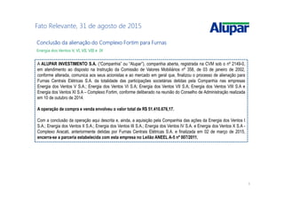 5
Fato Relevante, 31 de agosto de 2015
Conclusão da alienação do Complexo Fortim para FurnasConclusão da alienação do Complexo Fortim para FurnasConclusão da alienação do Complexo Fortim para FurnasConclusão da alienação do Complexo Fortim para Furnas
Energia dos Ventos V, VI, VII, VIII e IX
A ALUPAR INVESTIMENTO S.A. (“Companhia” ou “Alupar”), companhia aberta, registrada na CVM sob o nº 2149-0,
em atendimento ao disposto na Instrução da Comissão de Valores Mobiliários nº 358, de 03 de janeiro de 2002,
conforme alterada, comunica aos seus acionistas e ao mercado em geral que, finalizou o processo de alienação para
Furnas Centrais Elétricas S.A. da totalidade das participações societárias detidas pela Companhia nas empresas
Energia dos Ventos V S.A.; Energia dos Ventos VI S.A; Energia dos Ventos VII S.A; Energia dos Ventos VIII S.A e
Energia dos Ventos XI S.A – Complexo Fortim, conforme deliberado na reunião do Conselho de Administração realizada
em 10 de outubro de 2014.
A operação de compra e venda envolveu o valor total de R$ 51.410.676,17.
Com a conclusão da operação aqui descrita e, ainda, a aquisição pela Companhia das ações da Energia dos Ventos I
S.A.; Energia dos Ventos II S.A.; Energia dos Ventos III S.A.; Energia dos Ventos IV S.A. e Energia dos Ventos X S.A -
Complexo Aracati, anteriormente detidas por Furnas Centrais Elétricas S.A. e finalizada em 02 de março de 2015,
encerra-se a parceria estabelecida com esta empresa no Leilão ANEEL A-5 nº 007/2011.
 