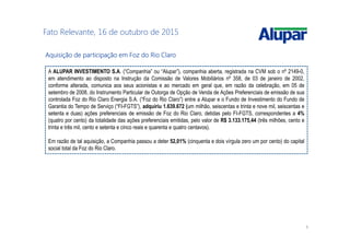 6
Fato Relevante, 16 de outubro de 2015
Aquisição de participação em Foz do Rio ClaroAquisição de participação em Foz do Rio ClaroAquisição de participação em Foz do Rio ClaroAquisição de participação em Foz do Rio Claro
A ALUPAR INVESTIMENTO S.A. (“Companhia” ou “Alupar”), companhia aberta, registrada na CVM sob o nº 2149-0,
em atendimento ao disposto na Instrução da Comissão de Valores Mobiliários nº 358, de 03 de janeiro de 2002,
conforme alterada, comunica aos seus acionistas e ao mercado em geral que, em razão da celebração, em 05 de
setembro de 2008, do Instrumento Particular de Outorga de Opção de Venda de Ações Preferenciais de emissão de sua
controlada Foz do Rio Claro Energia S.A. (“Foz do Rio Claro”) entre a Alupar e o Fundo de Investimento do Fundo de
Garantia do Tempo de Serviço (“FI-FGTS”), adquiriu 1.639.672 (um milhão, seiscentas e trinta e nove mil, seiscentas e
setenta e duas) ações preferenciais de emissão de Foz do Rio Claro, detidas pelo FI-FGTS, correspondentes a 4%
(quatro por cento) da totalidade das ações preferenciais emitidas, pelo valor de R$ 3.133.175,44 (três milhões, cento e
trinta e três mil, cento e setenta e cinco reais e quarenta e quatro centavos).
Em razão de tal aquisição, a Companhia passou a deter 52,01% (cinquenta e dois vírgula zero um por cento) do capital
social total da Foz do Rio Claro.
 