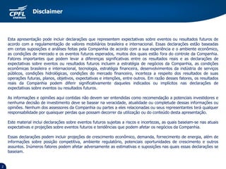 2
Esta apresentação pode incluir declarações que representem expectativas sobre eventos ou resultados futuros de
acordo com a regulamentação de valores mobiliários brasileira e internacional. Essas declarações estão baseadas
em certas suposições e análises feitas pela Companhia de acordo com a sua experiência e o ambiente econômico,
as condições de mercado e os eventos futuros esperados, muitos dos quais estão fora do controle da Companhia.
Fatores importantes que podem levar a diferenças significativas entre os resultados reais e as declarações de
expectativas sobre eventos ou resultados futuros incluem a estratégia de negócios da Companhia, as condições
econômicas brasileira e internacional, tecnologia, estratégia financeira, desenvolvimentos da indústria de serviços
públicos, condições hidrológicas, condições do mercado financeiro, incerteza a respeito dos resultados de suas
operações futuras, planos, objetivos, expectativas e intenções, entre outros. Em razão desses fatores, os resultados
reais da Companhia podem diferir significativamente daqueles indicados ou implícitos nas declarações de
expectativas sobre eventos ou resultados futuros.
As informações e opiniões aqui contidas não devem ser entendidas como recomendação a potenciais investidores e
nenhuma decisão de investimento deve se basear na veracidade, atualidade ou completude dessas informações ou
opiniões. Nenhum dos assessores da Companhia ou partes a eles relacionadas ou seus representantes terá qualquer
responsabilidade por quaisquer perdas que possam decorrer da utilização ou do conteúdo desta apresentação.
Este material inclui declarações sobre eventos futuros sujeitas a riscos e incertezas, as quais baseiam-se nas atuais
expectativas e projeções sobre eventos futuros e tendências que podem afetar os negócios da Companhia.
Essas declarações podem incluir projeções de crescimento econômico, demanda, fornecimento de energia, além de
informações sobre posição competitiva, ambiente regulatório, potenciais oportunidades de crescimento e outros
assuntos. Inúmeros fatores podem afetar adversamente as estimativas e suposições nas quais essas declarações se
baseiam.
Disclaimer
 