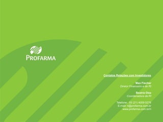 Contatos Relações com Investidores

                        Max Fischer
           Diretor Financeiro e de RI

                       Beatriz Diez
                 Coordenadora de RI

         Telefone.: 55 (21) 4009 0276
          E-mail: ri@profarma.com.br
              www.profarma.com.br/ri
 