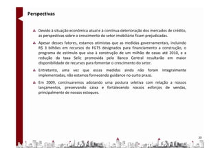 Perspectivas


    Devido à situação econômica atual e à contínua deterioração dos mercados de crédito,
    as perspectivas sobre o crescimento do setor imobiliário ficam prejudicadas.
    Apesar desses fatores, estamos otimistas que as medidas governamentais, incluindo
    R$ 3 bilhões em recursos do FGTS designados para financiamento a construção, o
    programa de estímulo que visa à construção de um milhão de casas até 2010, e a
    redução da taxa Selic promovida pelo Banco Central resultarão em maior
    disponibilidade de recursos para fomentar o crescimento do setor.
    Entretanto, uma vez que essas medidas ainda não foram integralmente
    implementadas, não estamos fornecendo guidance no curto prazo.
    Em 2009, continuaremos adotando uma postura seletiva com relação a nossos
    lançamentos, preservando caixa e fortalecendo nossos esforços de vendas,
    principalmente de nossos estoques.




                                                                                           20
 
