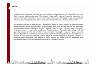 Aviso


 Nós fazemos declarações prospectivas que estão sujeitas a riscos e incertezas. Tais declarações têm como
 base crenças e suposições de nossa Administração e informações a que a Companhia atualmente tem
 acesso. Declarações prospectivas incluem informações sobre nossas intenções, crenças ou expectativas
 atuais, assim como aquelas dos membros do Conselho de Administração e Diretores da Companhia.

 As ressalvas com relação a declarações e informações acerca do futuro também incluem informações
 sobre resultados operacionais possíveis ou presumidos, bem como declarações que são precedidas,
 seguidas ou que incluem as palavras "acredita", "poderá", "irá", "continua", "espera", "prevê", "pretende",
 "planeja", "estima" ou expressões semelhantes. As declarações e informações sobre o futuro não são
 garantias de desempenho. Elas envolvem riscos, incertezas e suposições porque se referem a eventos
 futuros, dependendo, portanto, de circunstâncias que poderão ocorrer ou não. Os resultados futuros e a
 criação de valor para os acionistas poderão diferir de maneira significativa daqueles expressos ou
 sugeridos pelas declarações com relação ao futuro. Muitos dos fatores que irão determinar estes
 resultados e valores estão além da nossa capacidade de controle ou previsão.




                                                                                                               21
 