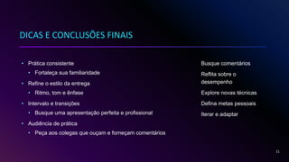 DICAS E CONCLUSÕES FINAIS
• Prática consistente
• Fortaleça sua familiaridade
• Refine o estilo da entrega
• Ritmo, tom e ênfase
• Intervalo e transições
• Busque uma apresentação perfeita e profissional
• Audiência de prática
• Peça aos colegas que ouçam e forneçam comentários
Busque comentários
Reflita sobre o
desempenho
Explore novas técnicas
Defina metas pessoais
Iterar e adaptar
11
 