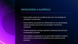 ENVOLVENDO A AUDIÊNCIA
• Faça contato visual com a audiência para criar uma sensação de
intimidade e envolvimento
• Inclua histórias que possam ser relacionadas em sua apresentação
usando narrativas que tornem sua mensagem memorável e
impactante
• Incentive perguntas e forneça respostas cuidadosas para aprimorar
a participação do público
• Use votações ou pesquisas ao vivo para coletar opiniões do público,
promovendo o envolvimento e garantindo que o público se sinta
envolvido
5
 